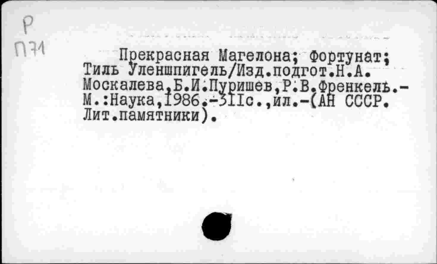 ﻿р П14
Прекрасная Магелона; Фортунат;
Тиль Уленшпигель/Изд.подгот.Н.А.
Москалева,Б.И.Пуришев.Р.В.Френкель.-М. :Наука,1986.-Я1с.,ил.-(АН СССР. Лит.памятники).